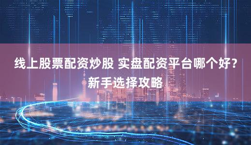 线上股票配资炒股 实盘配资平台哪个好？新手选择攻略