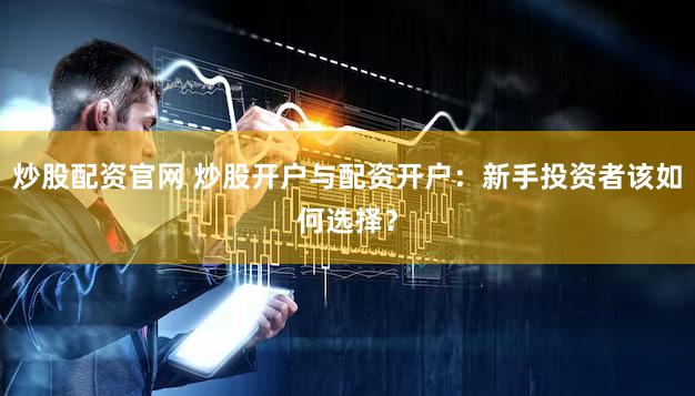 炒股配资官网 炒股开户与配资开户：新手投资者该如何选择？