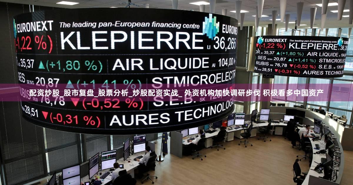 配资炒股_股市复盘_股票分析_炒股配资实战_ 外资机构加快调研步伐 积极看多中国资产