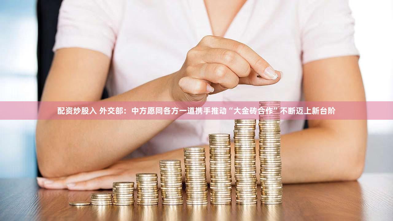 配资炒股入 外交部：中方愿同各方一道携手推动“大金砖合作”不断迈上新台阶