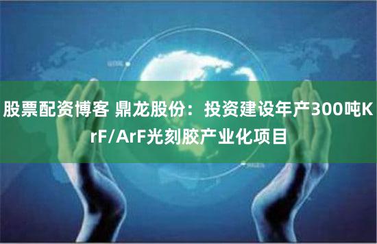 股票配资博客 鼎龙股份：投资建设年产300吨KrF/ArF光刻胶产业化项目