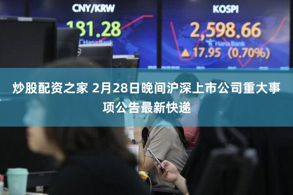 炒股配资之家 2月28日晚间沪深上市公司重大事项公告最新快递