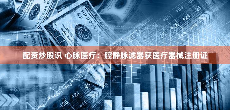 配资炒股识 心脉医疗：腔静脉滤器获医疗器械注册证