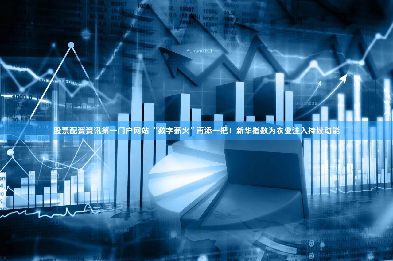股票配资资讯第一门户网站 “数字薪火”再添一把！新华指数为农业注入持续动能