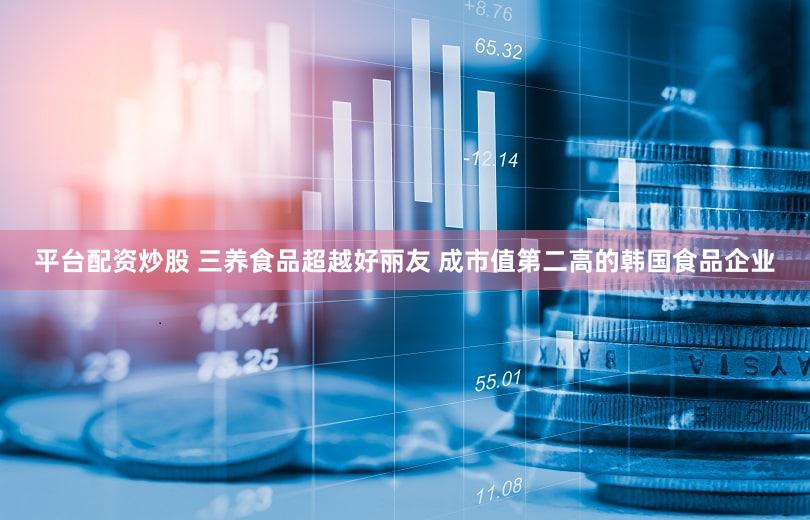 平台配资炒股 三养食品超越好丽友 成市值第二高的韩国食品企业