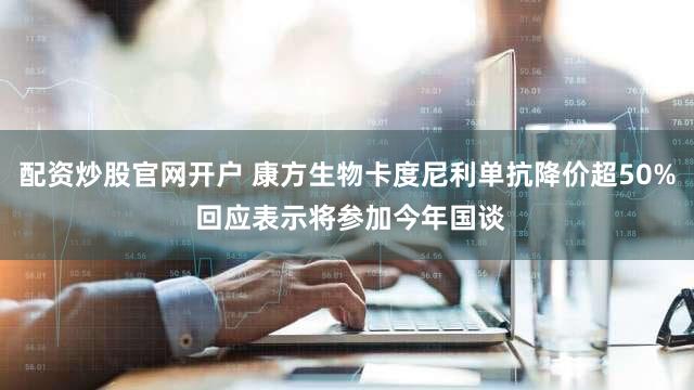 配资炒股官网开户 康方生物卡度尼利单抗降价超50% 回应表示将参加今年国谈