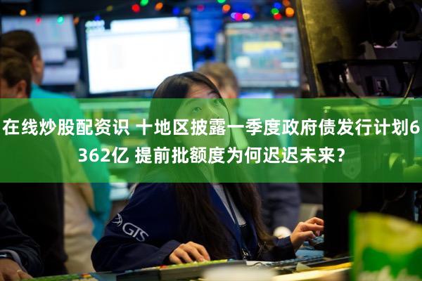 在线炒股配资识 十地区披露一季度政府债发行计划6362亿 提前批额度为何迟迟未来？