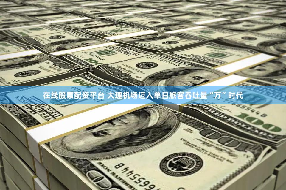 在线股票配资平台 大理机场迈入单日旅客吞吐量“万”时代