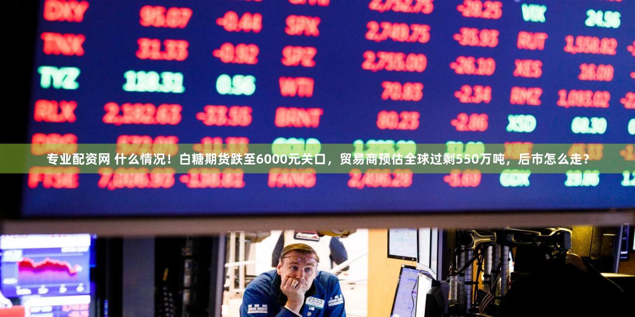 专业配资网 什么情况！白糖期货跌至6000元关口，贸易商预估全球过剩550万吨，后市怎么走？