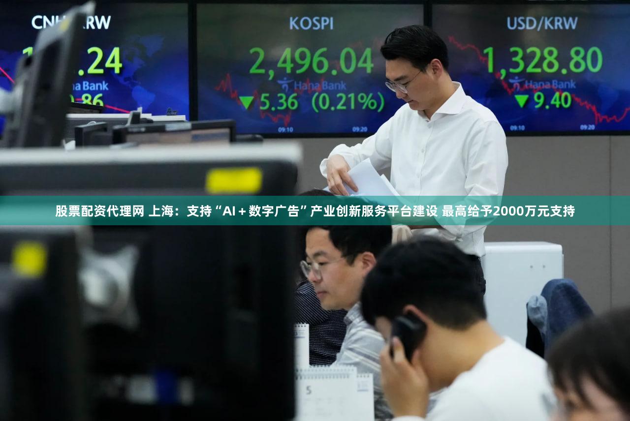 股票配资代理网 上海：支持“AI＋数字广告”产业创新服务平台建设 最高给予2000万元支持