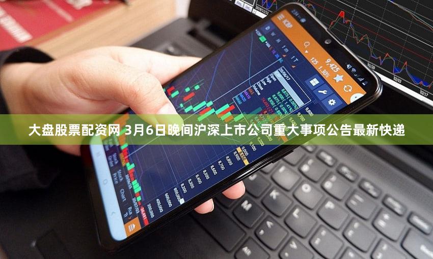 大盘股票配资网 3月6日晚间沪深上市公司重大事项公告最新快递