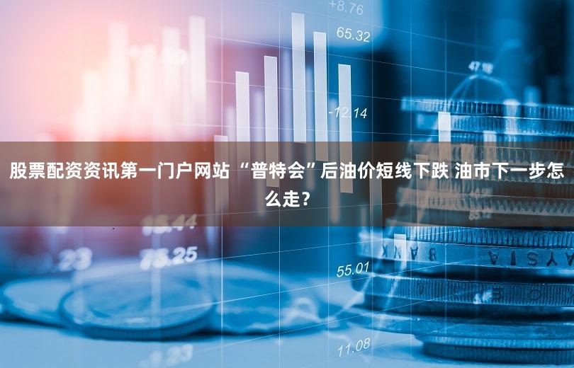 股票配资资讯第一门户网站 “普特会”后油价短线下跌 油市下一步怎么走？