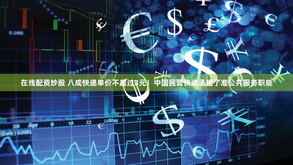 在线配资炒股 八成快递单价不超过3元！中国民营快递承担了准公共服务职能