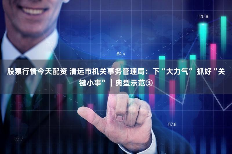 股票行情今天配资 清远市机关事务管理局：下“大力气” 抓好“关键小事”｜典型示范③