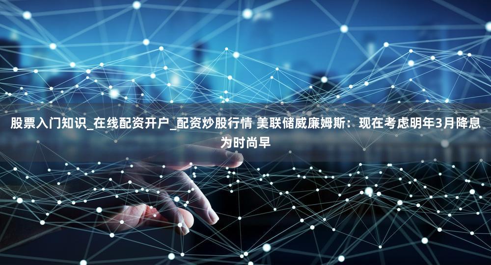 股票入门知识_在线配资开户_配资炒股行情 美联储威廉姆斯：现在考虑明年3月降息为时尚早