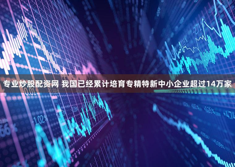 专业炒股配资网 我国已经累计培育专精特新中小企业超过14万家
