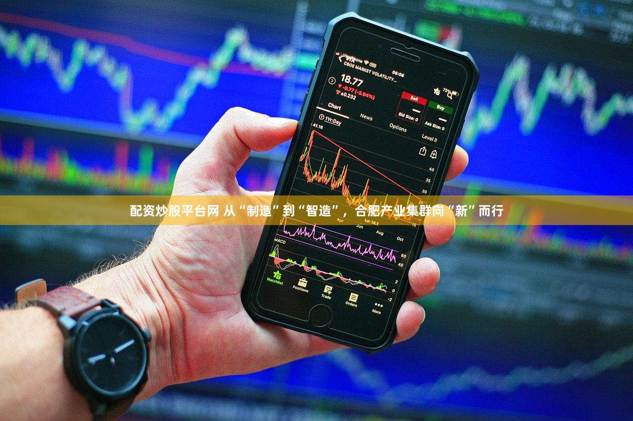 配资炒股平台网 从“制造”到“智造”，合肥产业集群向“新”而行