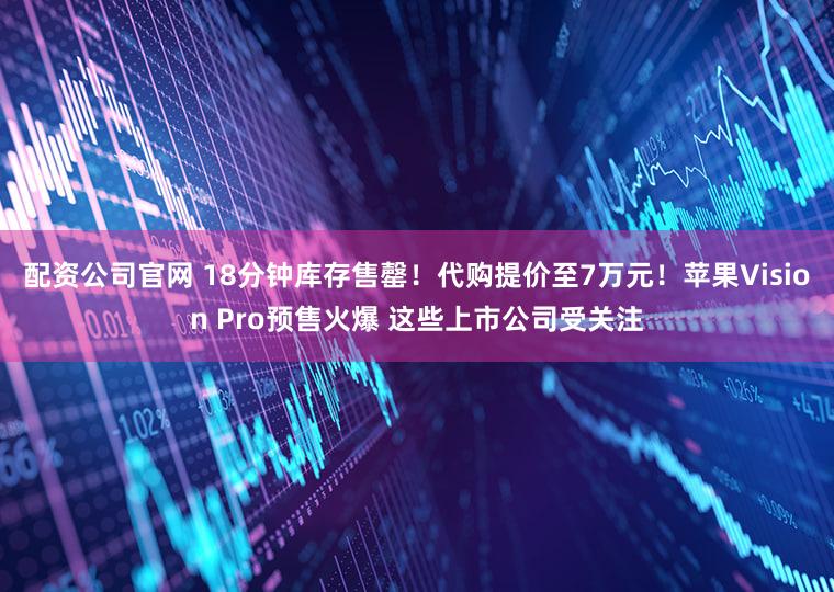 配资公司官网 18分钟库存售罄！代购提价至7万元！苹果Vision Pro预售火爆 这些上市公司受关注