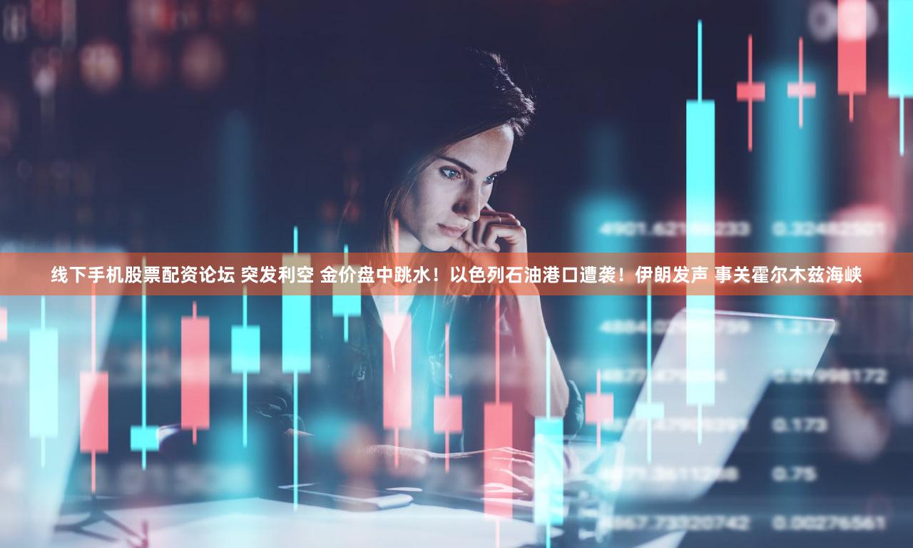 线下手机股票配资论坛 突发利空 金价盘中跳水！以色列石油港口遭袭！伊朗发声 事关霍尔木兹海峡