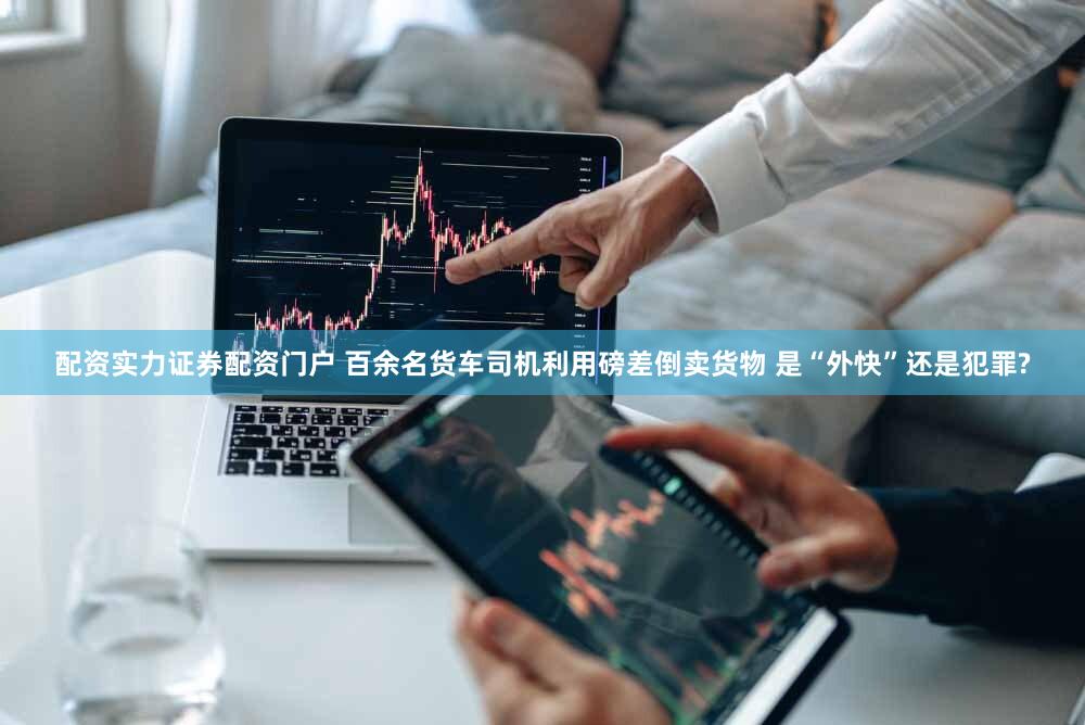 配资实力证券配资门户 百余名货车司机利用磅差倒卖货物 是“外快”还是犯罪?