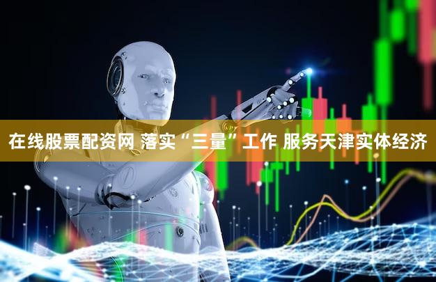 在线股票配资网 落实“三量”工作 服务天津实体经济