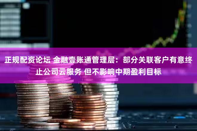 正规配资论坛 金融壹账通管理层：部分关联客户有意终止公司云服务 但不影响中期盈利目标