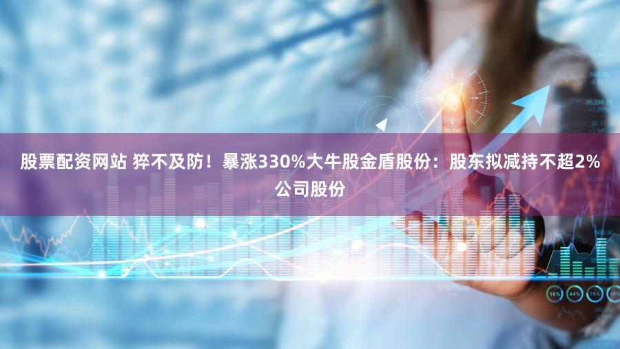 股票配资网站 猝不及防！暴涨330%大牛股金盾股份：股东拟减持不超2%公司股份