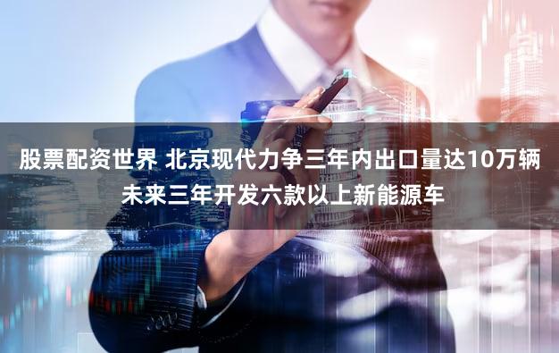 股票配资世界 北京现代力争三年内出口量达10万辆 未来三年开发六款以上新能源车