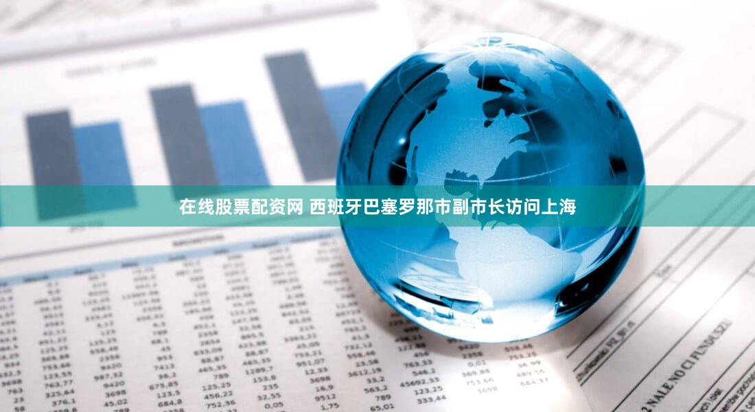 在线股票配资网 西班牙巴塞罗那市副市长访问上海