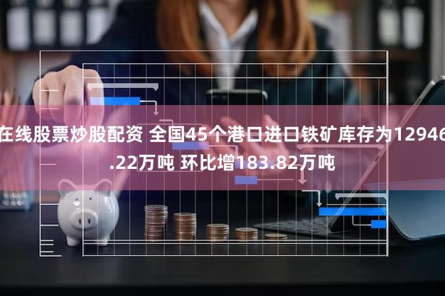在线股票炒股配资 全国45个港口进口铁矿库存为12946.22万吨 环比增183.82万吨