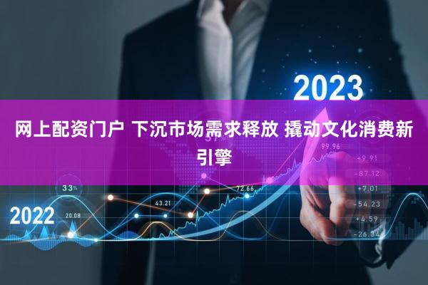 网上配资门户 下沉市场需求释放 撬动文化消费新引擎