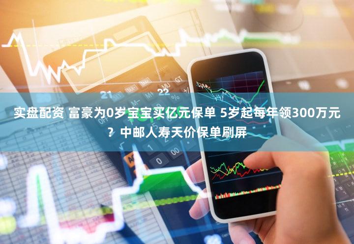 实盘配资 富豪为0岁宝宝买亿元保单 5岁起每年领300万元？中邮人寿天价保单刷屏