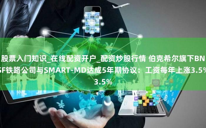 股票入门知识_在线配资开户_配资炒股行情 伯克希尔旗下BNSF铁路公司与SMART-MD达成5年期协议：工资每年上涨3.5%