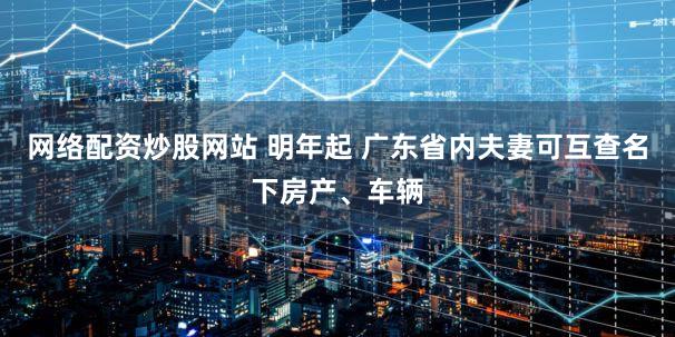 网络配资炒股网站 明年起 广东省内夫妻可互查名下房产、车辆