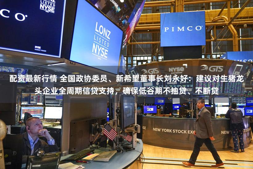 配资最新行情 全国政协委员、新希望董事长刘永好:建议对生猪龙头企业全周期信贷支持,确保低谷期不抽贷、不断贷