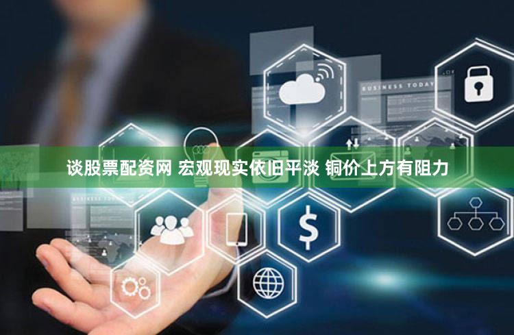 谈股票配资网 宏观现实依旧平淡 铜价上方有阻力