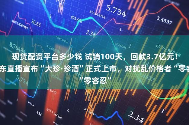 现货配资平台多少钱 试销100天，回款3.7亿元！吴向东直播宣布“大珍·珍酒”正式上市，对扰乱价格者“零容忍”