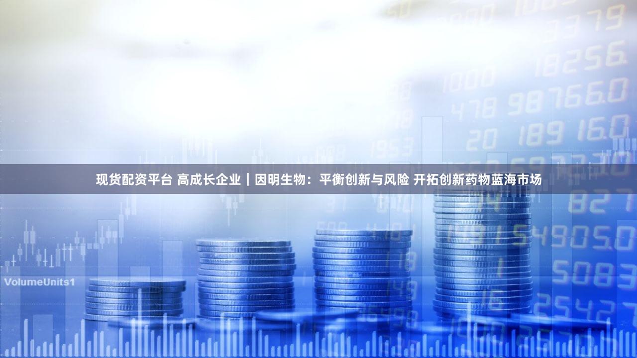 现货配资平台 高成长企业｜因明生物：平衡创新与风险 开拓创新药物蓝海市场