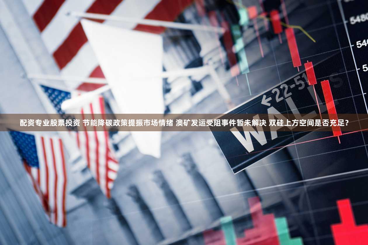 配资专业股票投资 节能降碳政策提振市场情绪 澳矿发运受阻事件暂未解决 双硅上方空间是否充足？