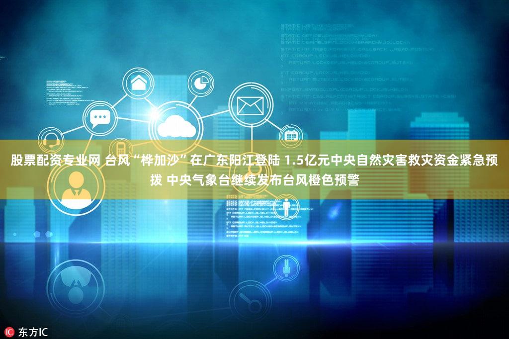 股票配资专业网 台风“桦加沙”在广东阳江登陆 1.5亿元中央自然灾害救灾资金紧急预拨 中央气象台继续发布台风橙色预警