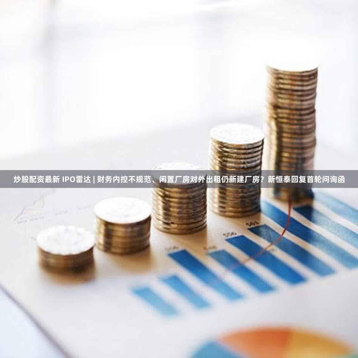炒股配资最新 IPO雷达 | 财务内控不规范、闲置厂房对外出租仍新建厂房?新恒泰回复首轮问询函