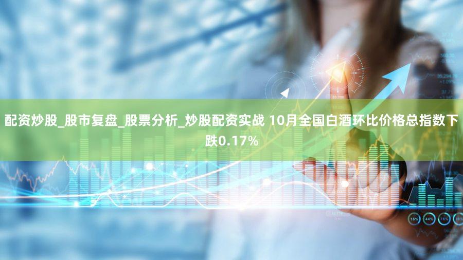 配资炒股_股市复盘_股票分析_炒股配资实战 10月全国白酒环比价格总指数下跌0.17%