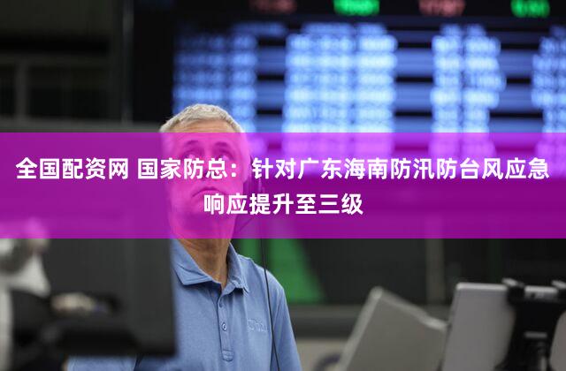 全国配资网 国家防总:针对广东海南防汛防台风应急响应提升至三级