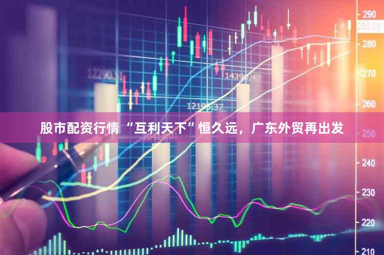 股市配资行情 “互利天下”恒久远，广东外贸再出发
