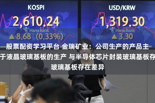 股票配资学习平台 金瑞矿业：公司生产的产品主要应用于液晶玻璃基板的生产 与半导体芯片封装玻璃基板存在差异