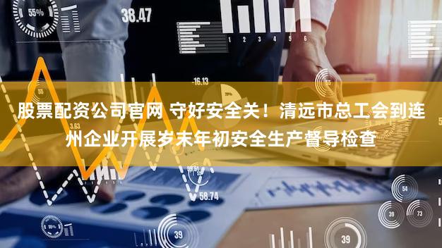 股票配资公司官网 守好安全关！清远市总工会到连州企业开展岁末年初安全生产督导检查