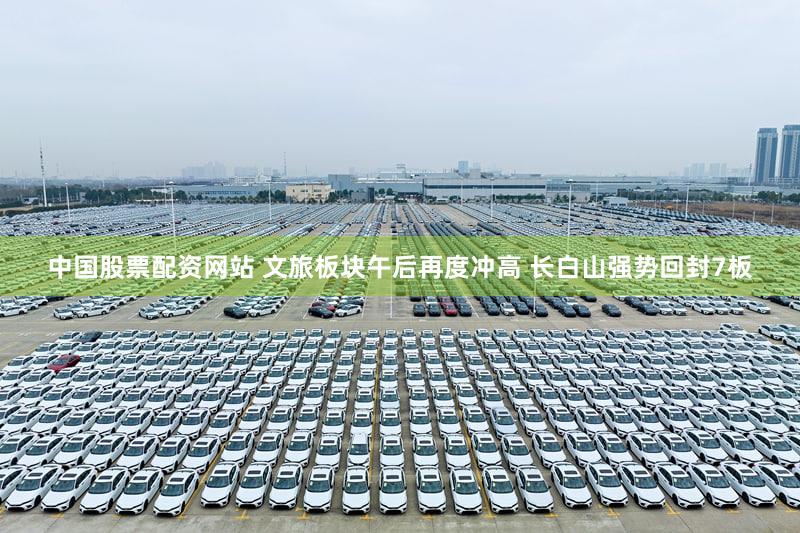 中国股票配资网站 文旅板块午后再度冲高 长白山强势回封7板