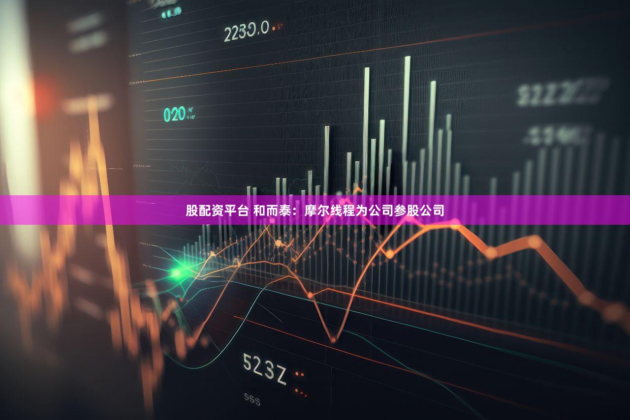 股配资平台 和而泰：摩尔线程为公司参股公司