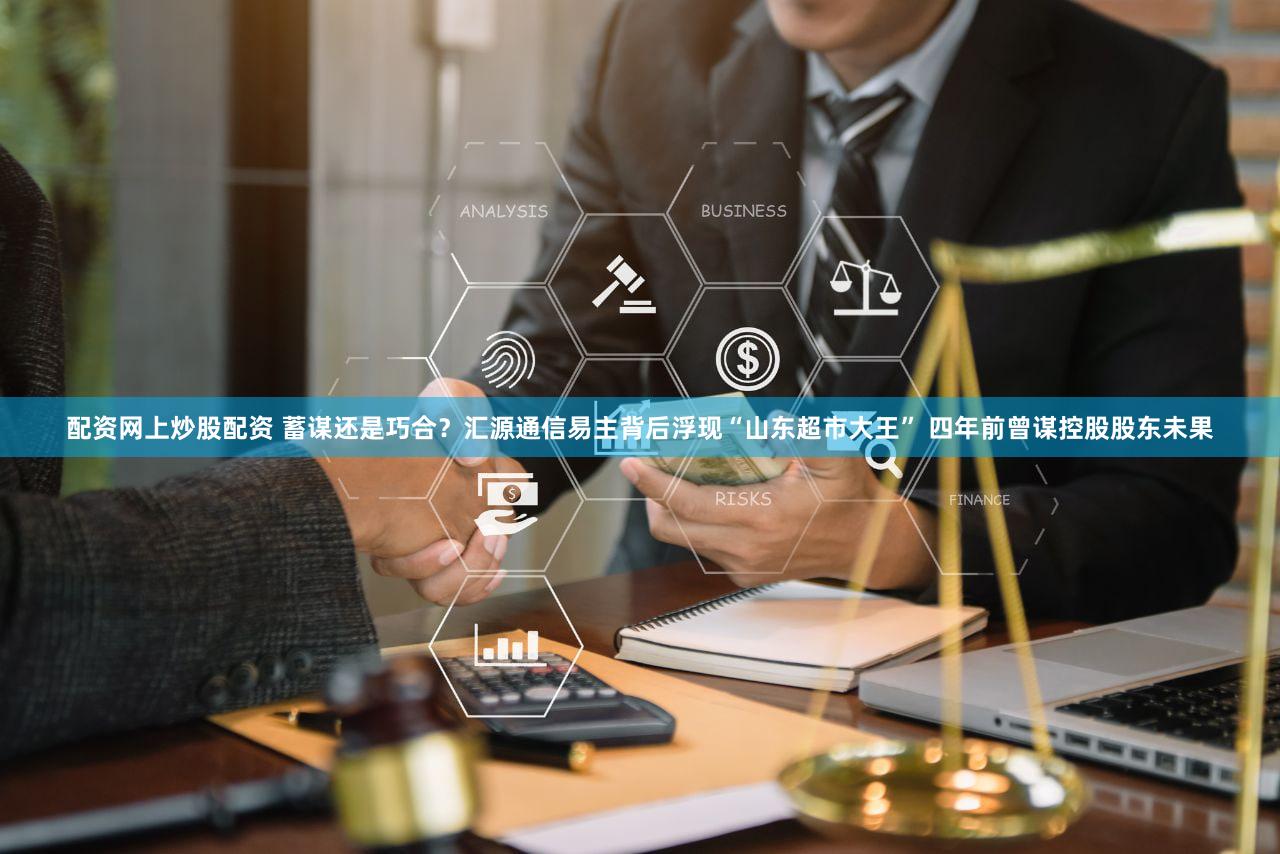 配资网上炒股配资 蓄谋还是巧合?汇源通信易主背后浮现“山东超市大王” 四年前曾谋控股股东未果