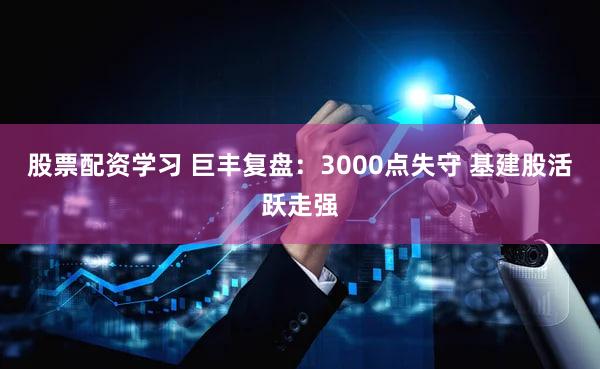 股票配资学习 巨丰复盘:3000点失守 基建股活跃走强